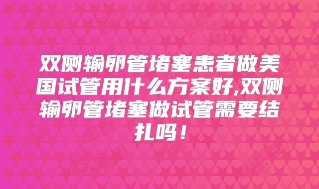 双侧输卵管堵塞患者做美国试管用什么方案好,双侧输卵管堵塞做试管需要结扎吗！