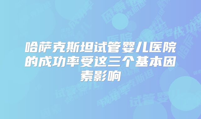 哈萨克斯坦试管婴儿医院的成功率受这三个基本因素影响