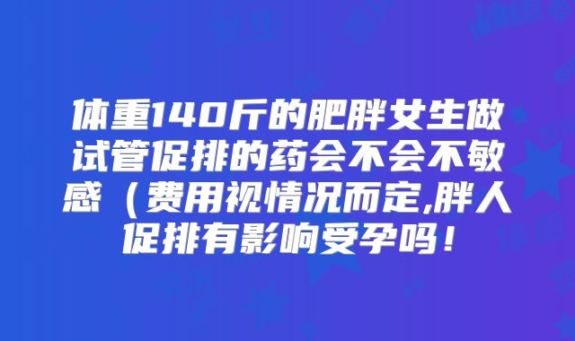 体重140斤的肥胖女生做试管促排的药会不会不敏感（费用视情况而定,胖人促排有影响受孕吗！