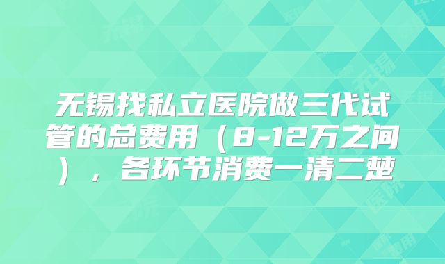 无锡找私立医院做三代试管的总费用（8-12万之间），各环节消费一清二楚