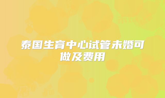 泰国生育中心试管未婚可做及费用