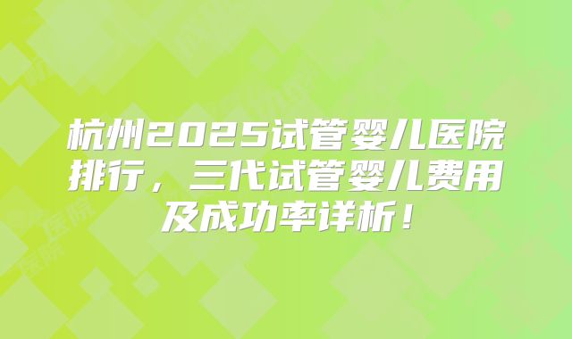 杭州2025试管婴儿医院排行，三代试管婴儿费用及成功率详析！