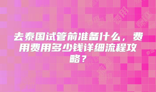 去泰国试管前准备什么，费用费用多少钱详细流程攻略？