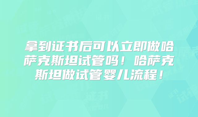拿到证书后可以立即做哈萨克斯坦试管吗！哈萨克斯坦做试管婴儿流程！