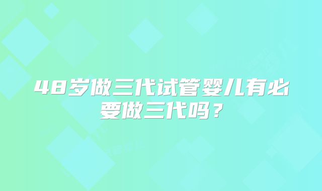 48岁做三代试管婴儿有必要做三代吗？