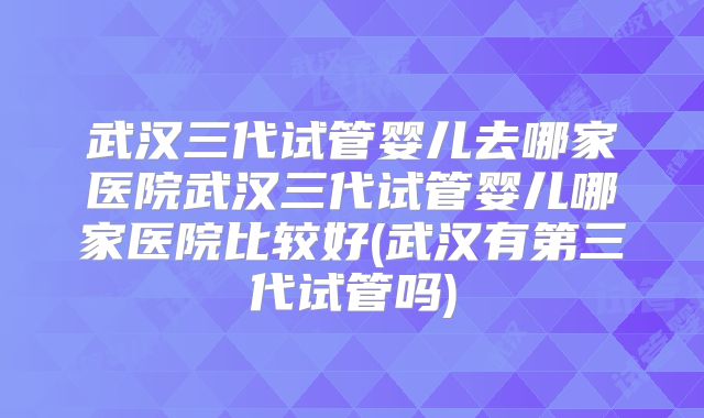 武汉三代试管婴儿去哪家医院武汉三代试管婴儿哪家医院比较好(武汉有第三代试管吗)