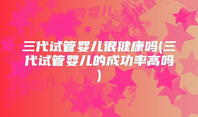 三代试管婴儿很健康吗(三代试管婴儿的成功率高吗)