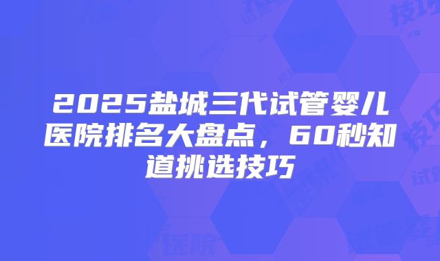 2025盐城三代试管婴儿医院排名大盘点，60秒知道挑选技巧