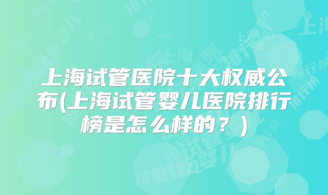 上海试管医院十大权威公布(上海试管婴儿医院排行榜是怎么样的？)