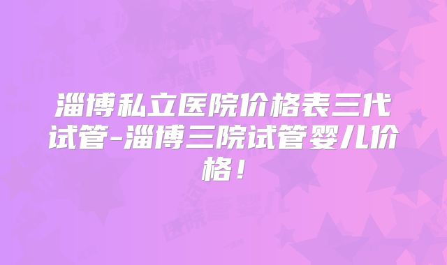 淄博私立医院价格表三代试管-淄博三院试管婴儿价格！