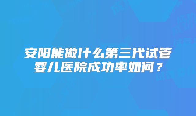 安阳能做什么第三代试管婴儿医院成功率如何？