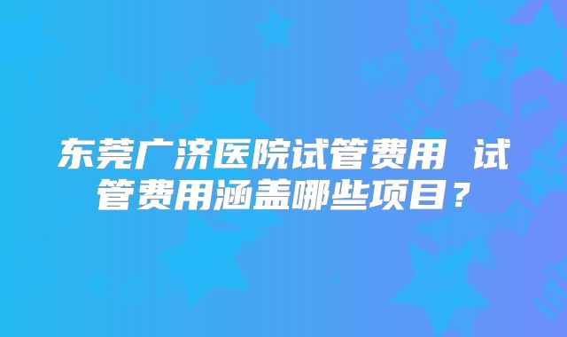 东莞广济医院试管费用 试管费用涵盖哪些项目？
