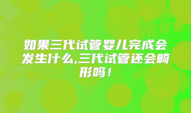 如果三代试管婴儿完成会发生什么,三代试管还会畸形吗！