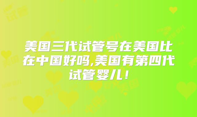美国三代试管号在美国比在中国好吗,美国有第四代试管婴儿！