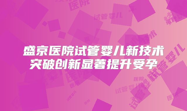 盛京医院试管婴儿新技术突破创新显著提升受孕