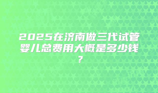 2025在济南做三代试管婴儿总费用大概是多少钱?