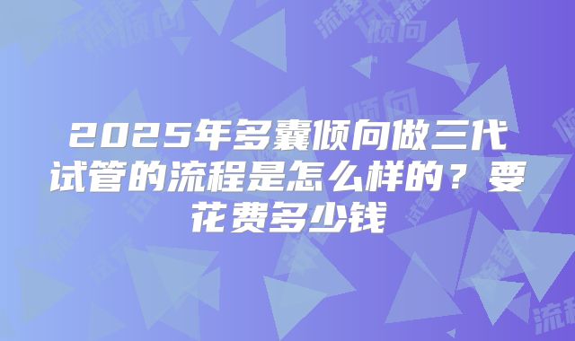 2025年多囊倾向做三代试管的流程是怎么样的？要花费多少钱