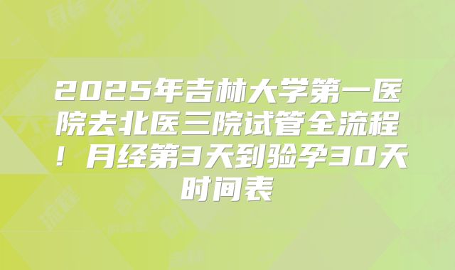 2025年吉林大学第一医院去北医三院试管全流程！月经第3天到验孕30天时间表