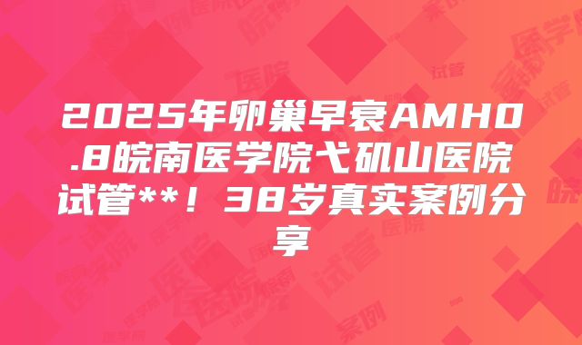 2025年卵巢早衰AMH0.8皖南医学院弋矶山医院试管**！38岁真实案例分享
