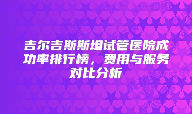 吉尔吉斯斯坦试管医院成功率排行榜，费用与服务对比分析
