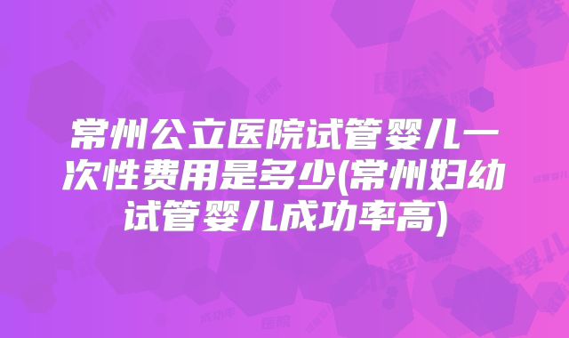 常州公立医院试管婴儿一次性费用是多少(常州妇幼试管婴儿成功率高)