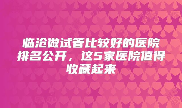 临沧做试管比较好的医院排名公开，这5家医院值得收藏起来