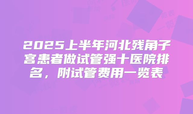 2025上半年河北残角子宫患者做试管强十医院排名，附试管费用一览表