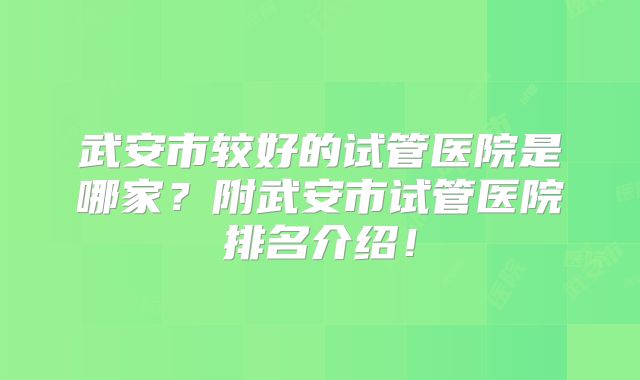 武安市较好的试管医院是哪家？附武安市试管医院排名介绍！