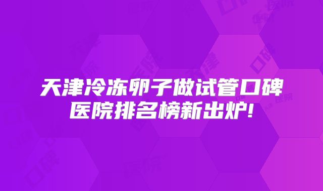 天津冷冻卵子做试管口碑医院排名榜新出炉!