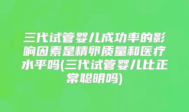 三代试管婴儿成功率的影响因素是精卵质量和医疗水平吗(三代试管婴儿比正常聪明吗)