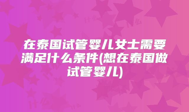 在泰国试管婴儿女士需要满足什么条件(想在泰国做试管婴儿)