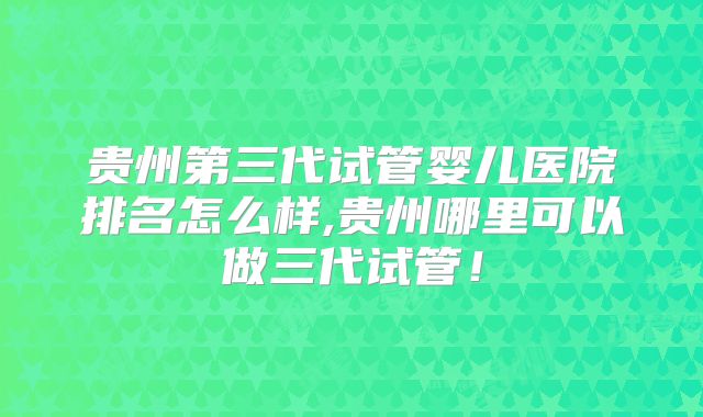 贵州第三代试管婴儿医院排名怎么样,贵州哪里可以做三代试管！