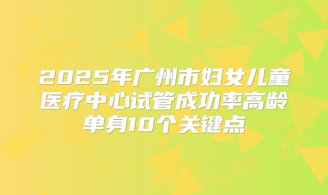 2025年广州市妇女儿童医疗中心试管成功率高龄单身10个关键点