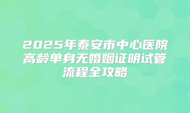 2025年泰安市中心医院高龄单身无婚姻证明试管流程全攻略