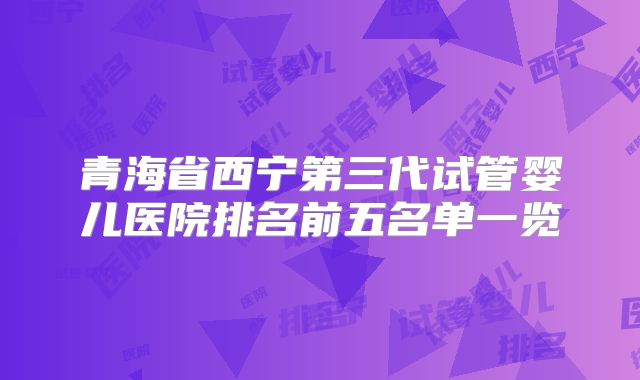 青海省西宁第三代试管婴儿医院排名前五名单一览