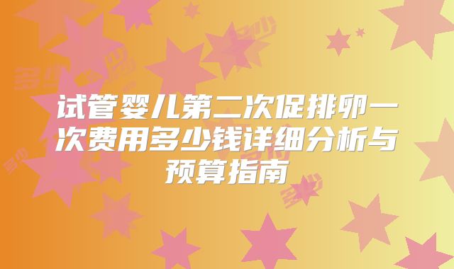 试管婴儿第二次促排卵一次费用多少钱详细分析与预算指南