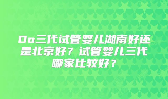 Do三代试管婴儿湖南好还是北京好？试管婴儿三代哪家比较好？