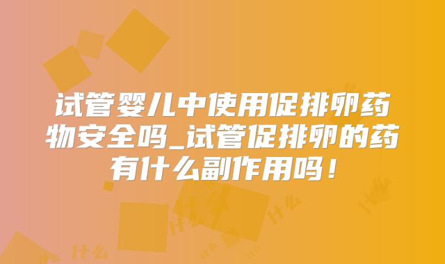 试管婴儿中使用促排卵药物安全吗_试管促排卵的药有什么副作用吗！