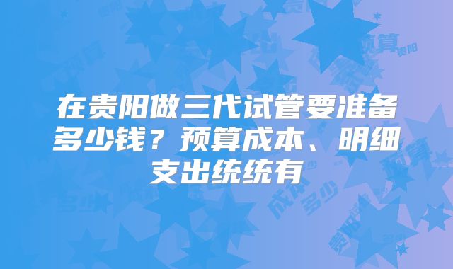在贵阳做三代试管要准备多少钱?预算成本、明细支出统统有