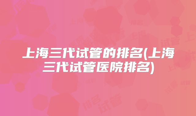 上海三代试管的排名(上海三代试管医院排名)