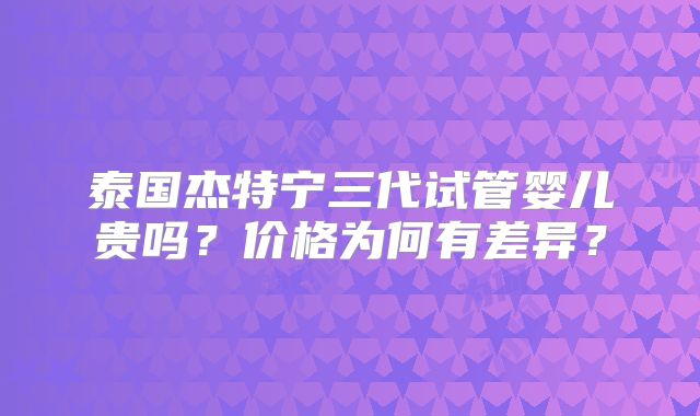 泰国杰特宁三代试管婴儿贵吗？价格为何有差异？