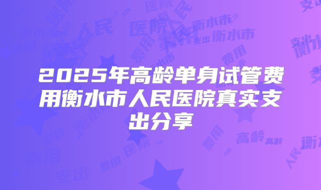 2025年高龄单身试管费用衡水市人民医院真实支出分享