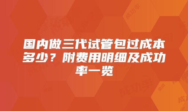 国内做三代试管包过成本多少？附费用明细及成功率一览