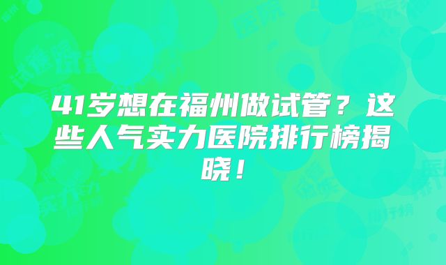 41岁想在福州做试管？这些人气实力医院排行榜揭晓！