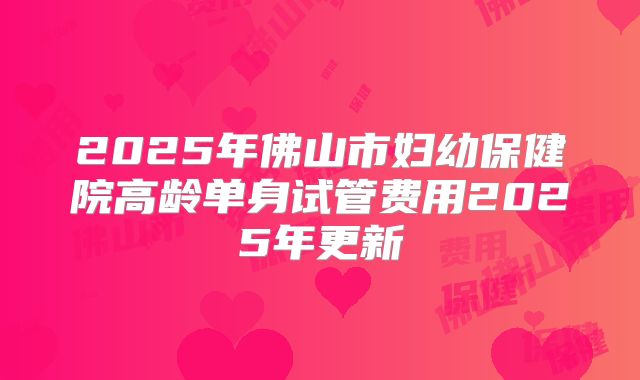 2025年佛山市妇幼保健院高龄单身试管费用2025年更新