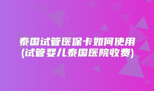 泰国试管医保卡如何使用(试管婴儿泰国医院收费)