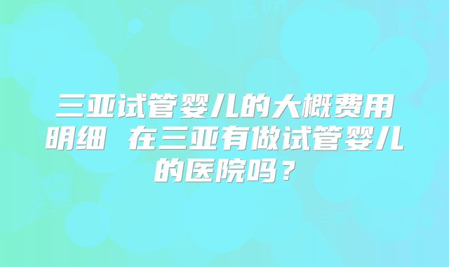 三亚试管婴儿的大概费用明细 在三亚有做试管婴儿的医院吗？