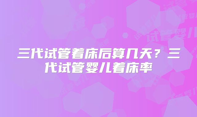 三代试管着床后算几天？三代试管婴儿着床率