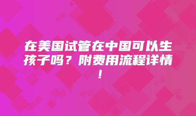 在美国试管在中国可以生孩子吗？附费用流程详情！