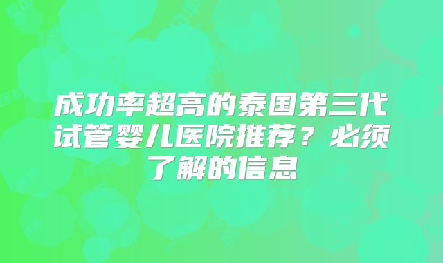 成功率超高的泰国第三代试管婴儿医院推荐？必须了解的信息